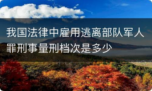 我国法律中雇用逃离部队军人罪刑事量刑档次是多少