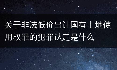 关于非法低价出让国有土地使用权罪的犯罪认定是什么