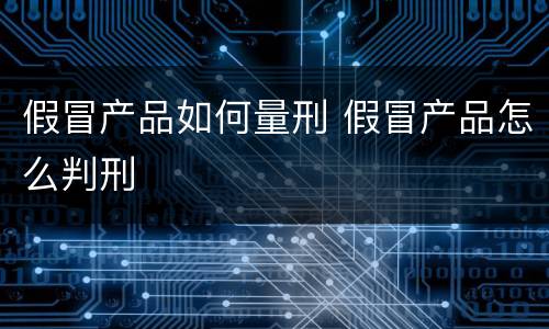假冒产品如何量刑 假冒产品怎么判刑