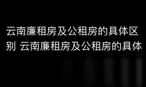 云南廉租房及公租房的具体区别 云南廉租房及公租房的具体区别是什么