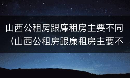 山西公租房跟廉租房主要不同（山西公租房跟廉租房主要不同点）