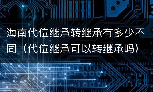 海南代位继承转继承有多少不同（代位继承可以转继承吗）