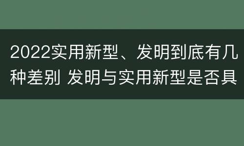 2022实用新型、发明到底有几种差别 发明与实用新型是否具有实用性