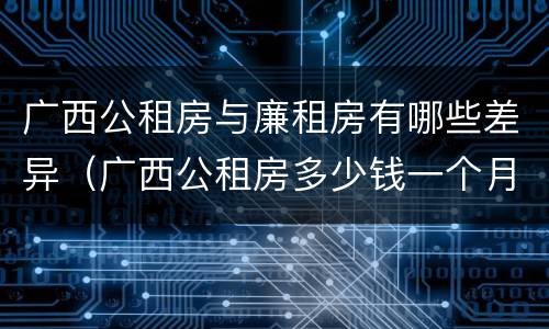 广西公租房与廉租房有哪些差异（广西公租房多少钱一个月）