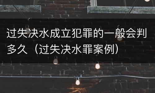 过失决水成立犯罪的一般会判多久（过失决水罪案例）