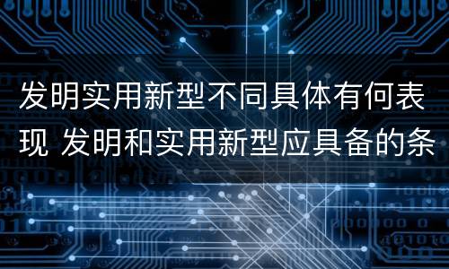 发明实用新型不同具体有何表现 发明和实用新型应具备的条件