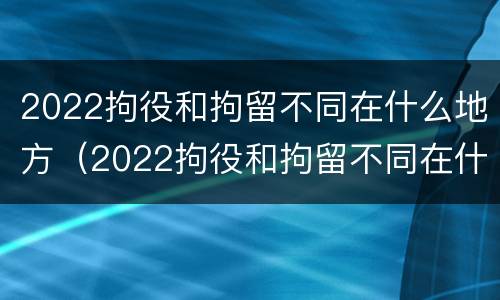 2022拘役和拘留不同在什么地方（2022拘役和拘留不同在什么地方呢）