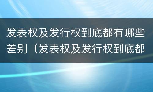 发表权及发行权到底都有哪些差别（发表权及发行权到底都有哪些差别呢）