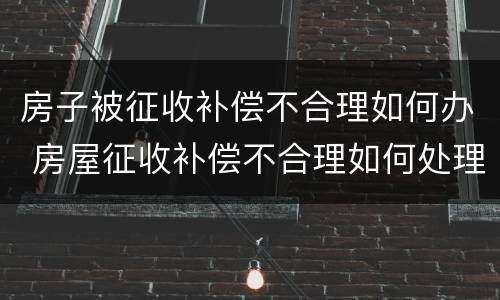 房子被征收补偿不合理如何办 房屋征收补偿不合理如何处理