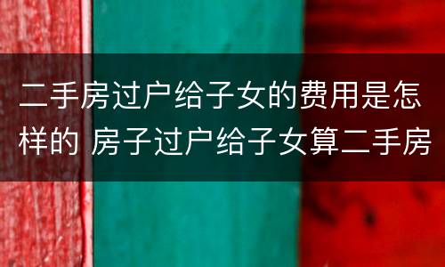 二手房过户给子女的费用是怎样的 房子过户给子女算二手房吗