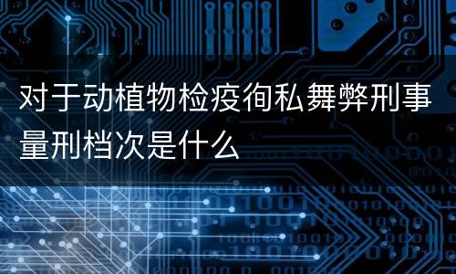 对于动植物检疫徇私舞弊刑事量刑档次是什么
