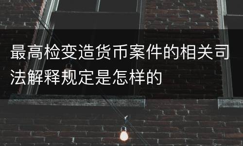 最高检变造货币案件的相关司法解释规定是怎样的