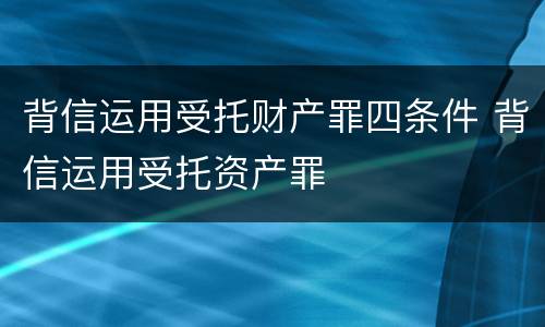 背信运用受托财产罪四条件 背信运用受托资产罪