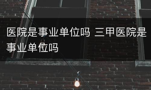 医院是事业单位吗 三甲医院是事业单位吗