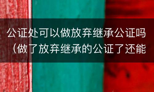 公证处可以做放弃继承公证吗（做了放弃继承的公证了还能做继承公证吗）