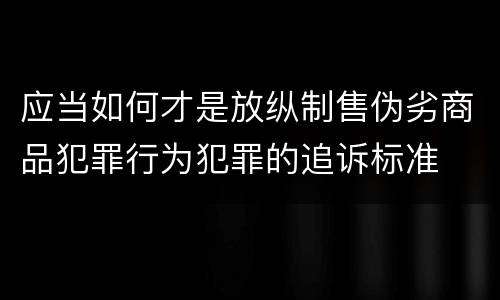 应当如何才是放纵制售伪劣商品犯罪行为犯罪的追诉标准