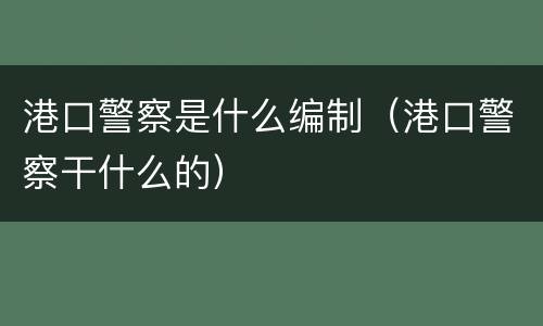港口警察是什么编制（港口警察干什么的）