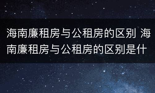 海南廉租房与公租房的区别 海南廉租房与公租房的区别是什么