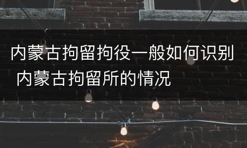 内蒙古拘留拘役一般如何识别 内蒙古拘留所的情况