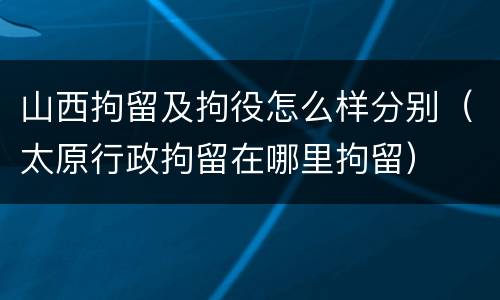 山西拘留及拘役怎么样分别（太原行政拘留在哪里拘留）