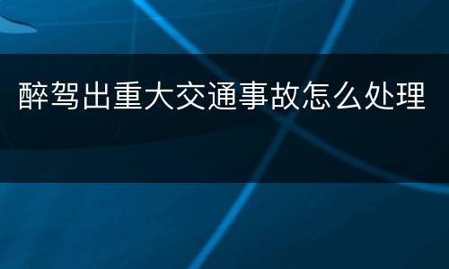 醉驾出重大交通事故怎么处理
