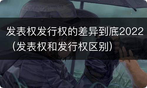 发表权发行权的差异到底2022（发表权和发行权区别）