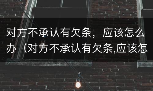 对方不承认有欠条，应该怎么办（对方不承认有欠条,应该怎么办呢）