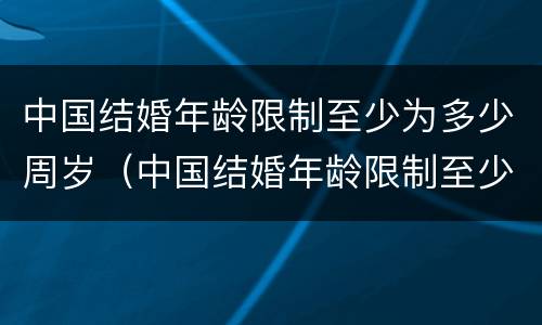 中国结婚年龄限制至少为多少周岁（中国结婚年龄限制至少为多少周岁以上）