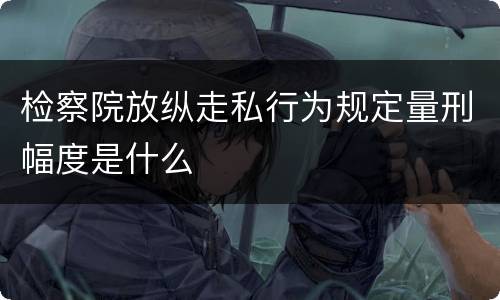 检察院放纵走私行为规定量刑幅度是什么