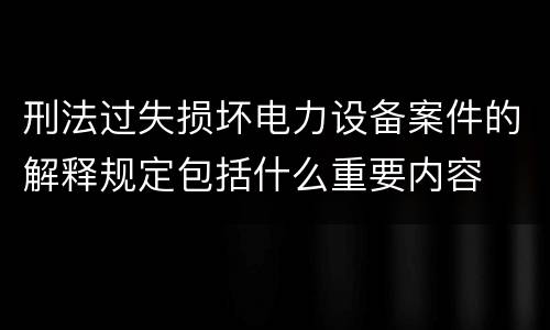 刑法过失损坏电力设备案件的解释规定包括什么重要内容