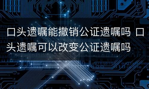 口头遗嘱能撤销公证遗嘱吗 口头遗嘱可以改变公证遗嘱吗