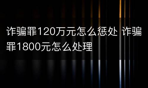 诈骗罪120万元怎么惩处 诈骗罪1800元怎么处理