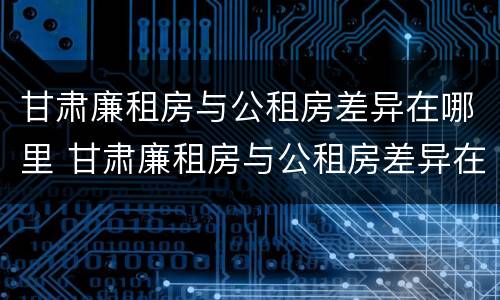 甘肃廉租房与公租房差异在哪里 甘肃廉租房与公租房差异在哪里查