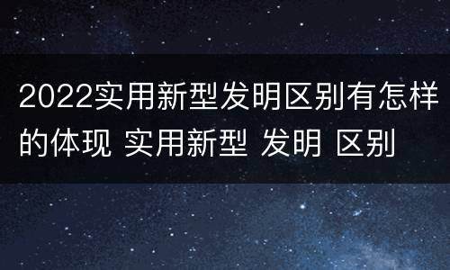 2022实用新型发明区别有怎样的体现 实用新型 发明 区别