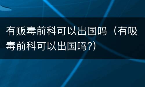 有贩毒前科可以出国吗(有吸毒前科可以出国吗?)