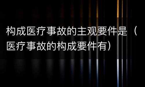 构成医疗事故的主观要件是（医疗事故的构成要件有）