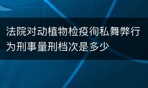 法院对动植物检疫徇私舞弊行为刑事量刑档次是多少