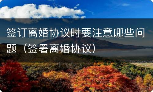 签订离婚协议时要注意哪些问题（签署离婚协议）