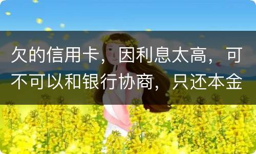 欠的信用卡，因利息太高，可不可以和银行协商，只还本金