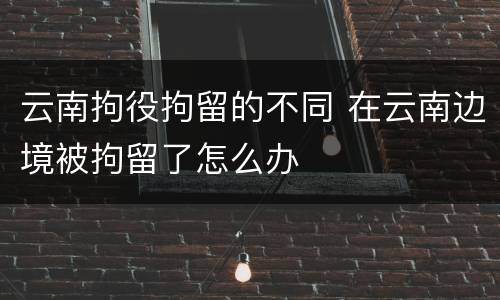 云南拘役拘留的不同 在云南边境被拘留了怎么办