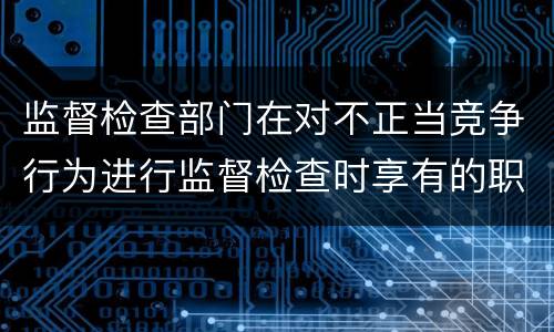 监督检查部门在对不正当竞争行为进行监督检查时享有的职权是什么