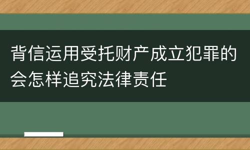 背信运用受托财产成立犯罪的会怎样追究法律责任