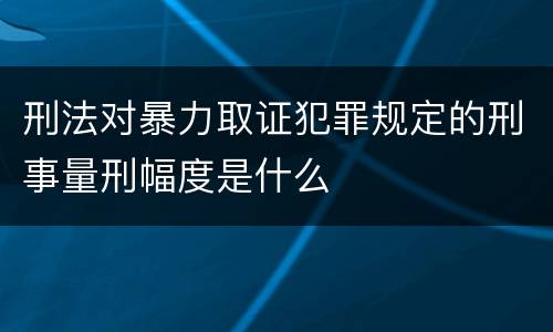 刑法对暴力取证犯罪规定的刑事量刑幅度是什么
