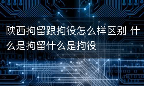 陕西拘留跟拘役怎么样区别 什么是拘留什么是拘役