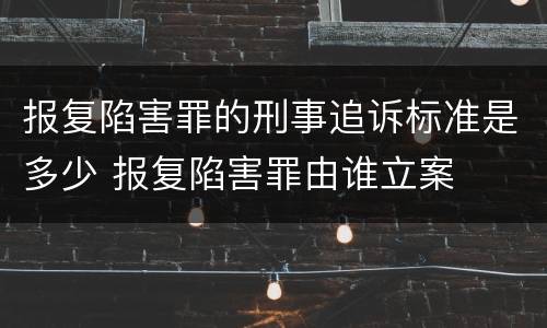 报复陷害罪的刑事追诉标准是多少 报复陷害罪由谁立案