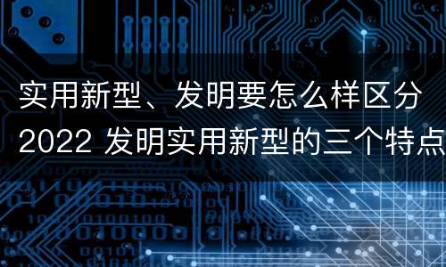 实用新型、发明要怎么样区分2022 发明实用新型的三个特点