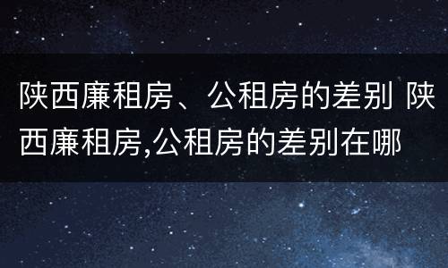 陕西廉租房、公租房的差别 陕西廉租房,公租房的差别在哪