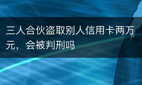 三人合伙盗取别人信用卡两万元，会被判刑吗