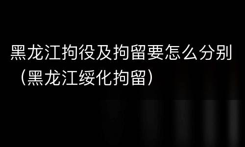 黑龙江拘役及拘留要怎么分别（黑龙江绥化拘留）