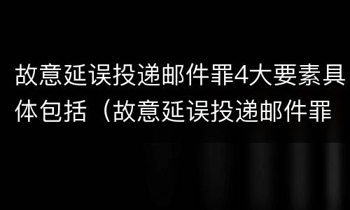 故意延误投递邮件罪4大要素具体包括（故意延误投递邮件罪4大要素具体包括哪些）